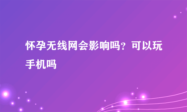 怀孕无线网会影响吗？可以玩手机吗