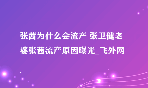 张茜为什么会流产 张卫健老婆张茜流产原因曝光_飞外网