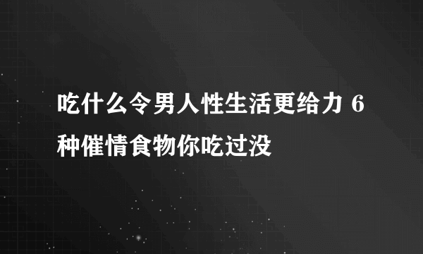 吃什么令男人性生活更给力 6种催情食物你吃过没