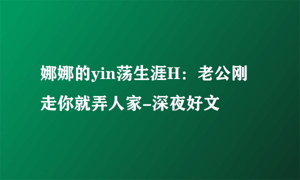 娜娜的yin荡生涯H：老公刚走你就弄人家-深夜好文