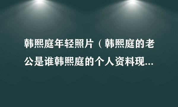 韩熙庭年轻照片（韩熙庭的老公是谁韩熙庭的个人资料现在怎么样了）