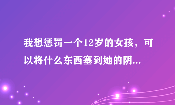 我想惩罚一个12岁的女孩，可以将什么东西塞到她的阴道里她最难受