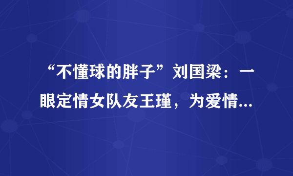 “不懂球的胖子”刘国梁：一眼定情女队友王瑾，为爱情等待18年