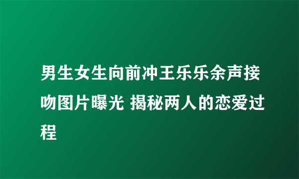 男生女生向前冲王乐乐余声接吻图片曝光 揭秘两人的恋爱过程