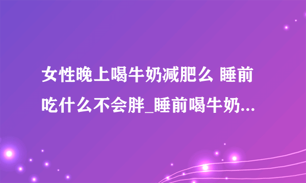 女性晚上喝牛奶减肥么 睡前吃什么不会胖_睡前喝牛奶减肥效果怎么样