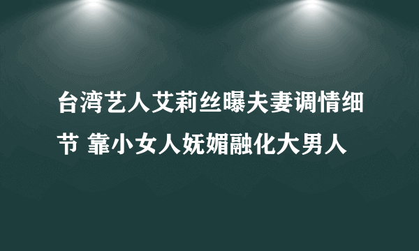 台湾艺人艾莉丝曝夫妻调情细节 靠小女人妩媚融化大男人