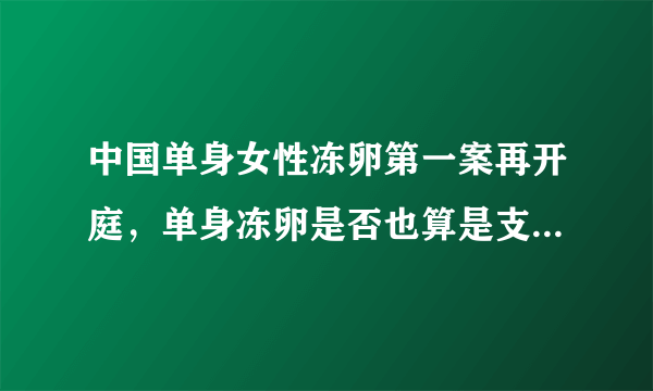 中国单身女性冻卵第一案再开庭，单身冻卵是否也算是支持三孩政策？