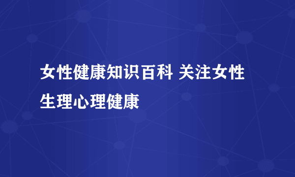 女性健康知识百科 关注女性生理心理健康