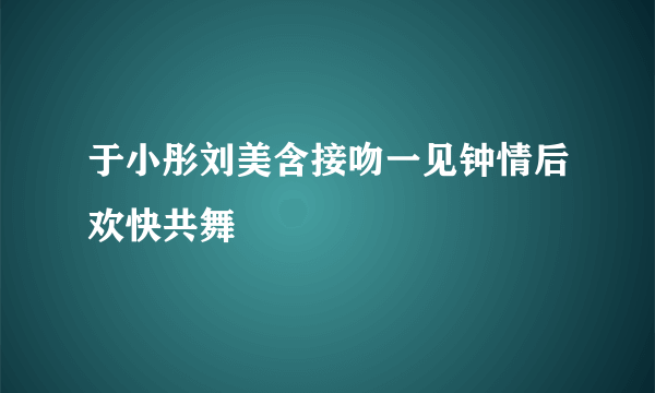 于小彤刘美含接吻一见钟情后欢快共舞