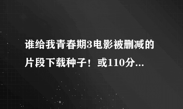 谁给我青春期3电影被删减的片段下载种子！或110分钟完整版的高清下载种子，不要90分钟的！看好问题！邮...