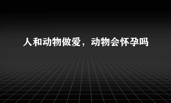 人和动物做爱，动物会怀孕吗