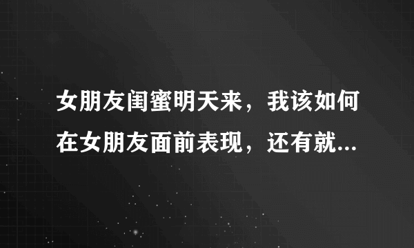 女朋友闺蜜明天来，我该如何在女朋友面前表现，还有就是我跟她闺蜜第一次见面？