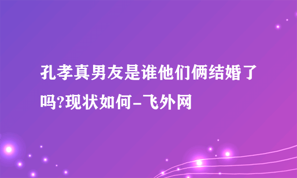 孔孝真男友是谁他们俩结婚了吗?现状如何-飞外网