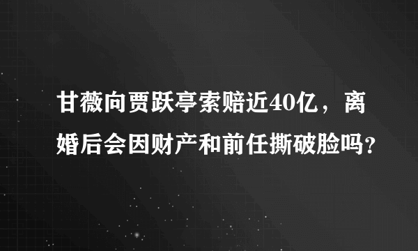 甘薇向贾跃亭索赔近40亿，离婚后会因财产和前任撕破脸吗？