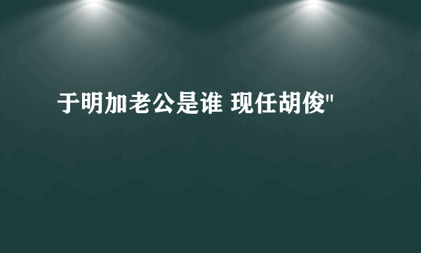 于明加老公是谁 现任胡俊