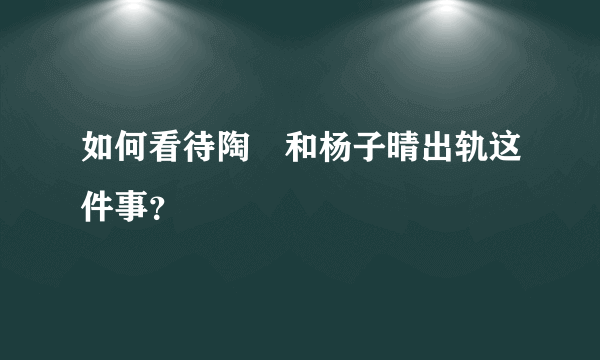 如何看待陶喆和杨子晴出轨这件事？