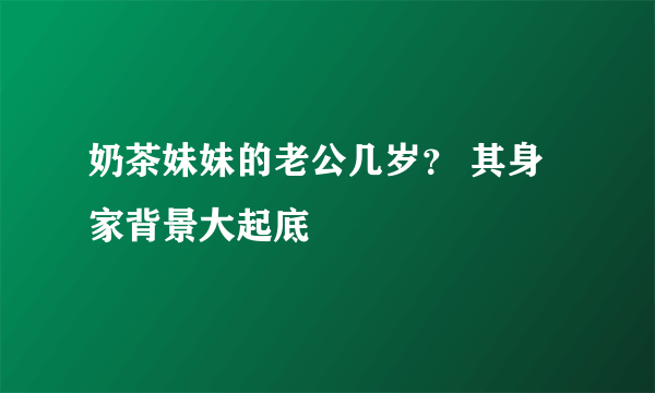 奶茶妹妹的老公几岁？ 其身家背景大起底