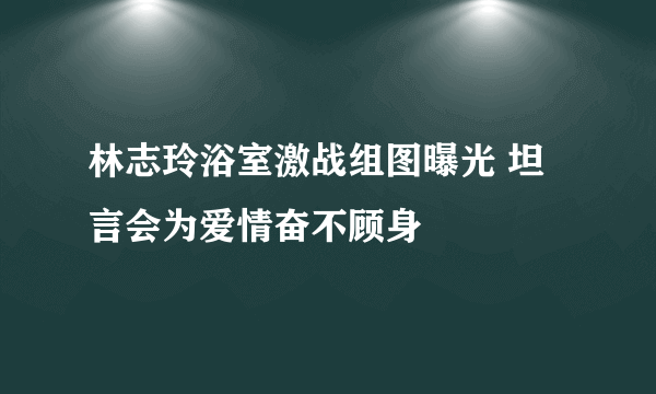 林志玲浴室激战组图曝光 坦言会为爱情奋不顾身