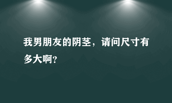 我男朋友的阴茎，请问尺寸有多大啊？