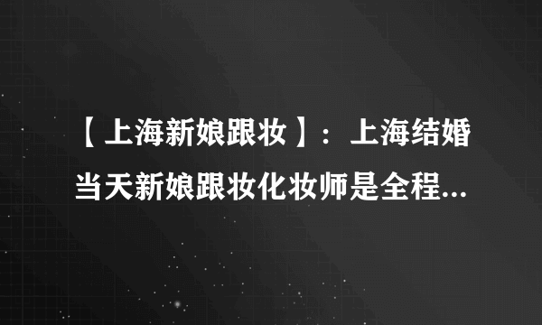 【上海新娘跟妆】：上海结婚当天新娘跟妆化妆师是全程跟着么？