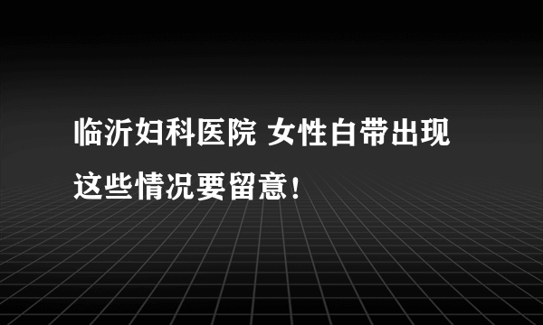 临沂妇科医院 女性白带出现这些情况要留意！