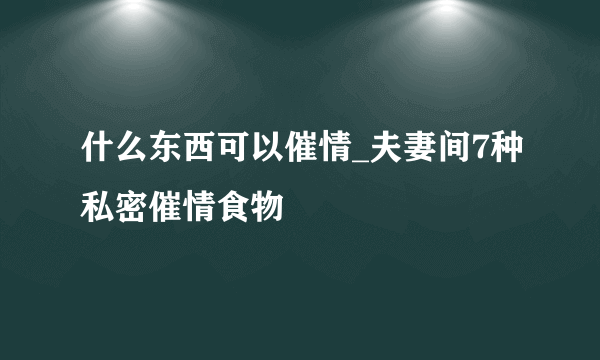 什么东西可以催情_夫妻间7种私密催情食物