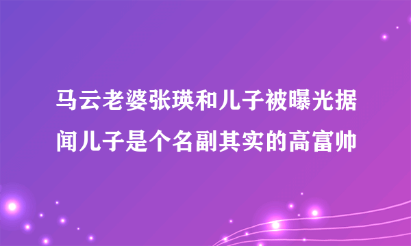 马云老婆张瑛和儿子被曝光据闻儿子是个名副其实的高富帅