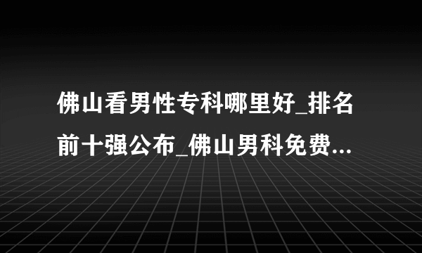 佛山看男性专科哪里好_排名前十强公布_佛山男科免费在线咨询