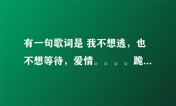 有一句歌词是 我不想逃，也不想等待，爱情。。。。跪求音乐帝