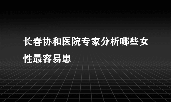 长春协和医院专家分析哪些女性最容易患