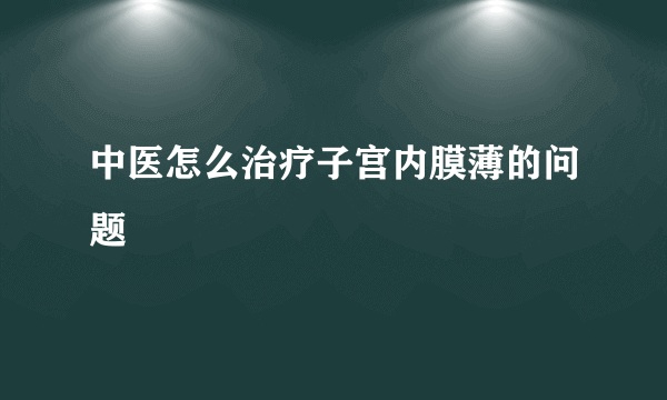 中医怎么治疗子宫内膜薄的问题