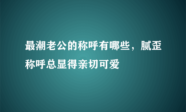 最潮老公的称呼有哪些，腻歪称呼总显得亲切可爱