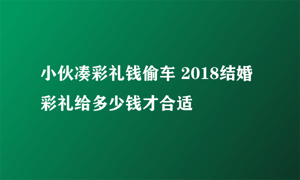 小伙凑彩礼钱偷车 2018结婚彩礼给多少钱才合适