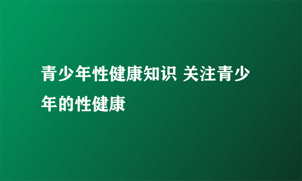 青少年性健康知识 关注青少年的性健康