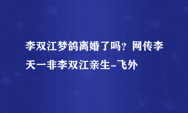 李双江梦鸽离婚了吗？网传李天一非李双江亲生-飞外