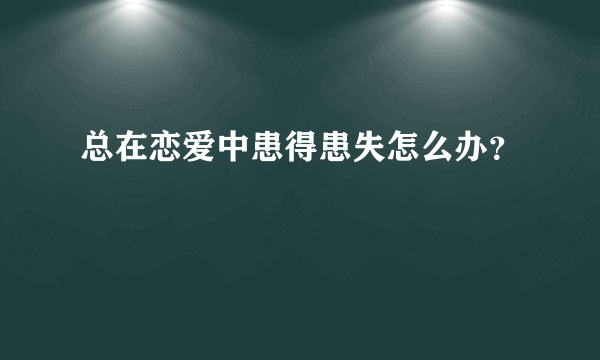 总在恋爱中患得患失怎么办？