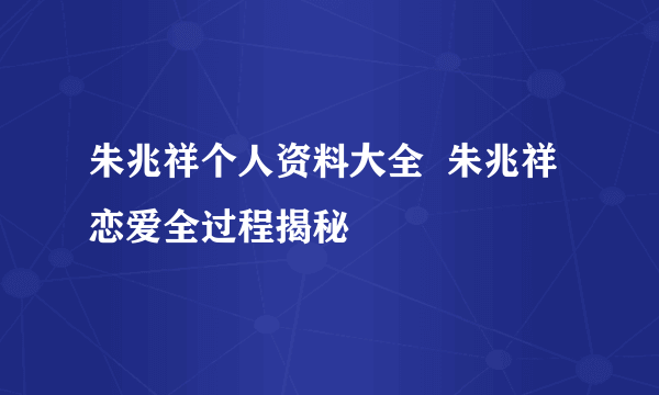 朱兆祥个人资料大全  朱兆祥恋爱全过程揭秘