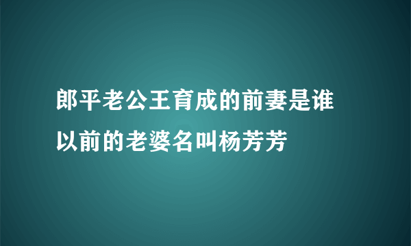 郎平老公王育成的前妻是谁 以前的老婆名叫杨芳芳