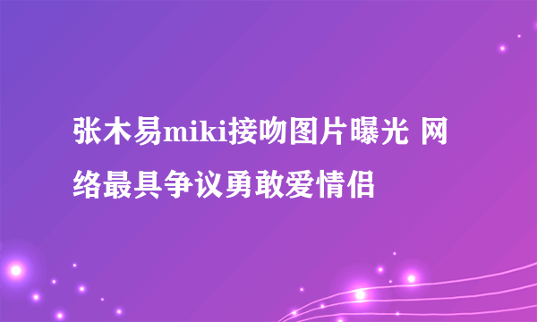 张木易miki接吻图片曝光 网络最具争议勇敢爱情侣