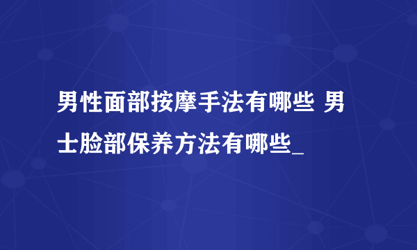 男性面部按摩手法有哪些 男士脸部保养方法有哪些_