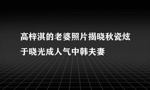 高梓淇的老婆照片揭晓秋瓷炫于晓光成人气中韩夫妻