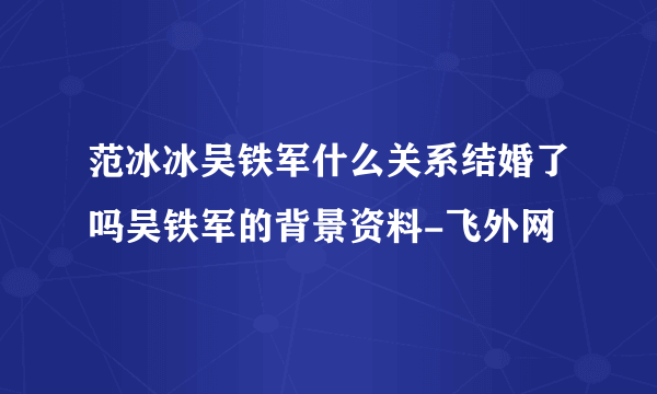 范冰冰吴铁军什么关系结婚了吗吴铁军的背景资料-飞外网