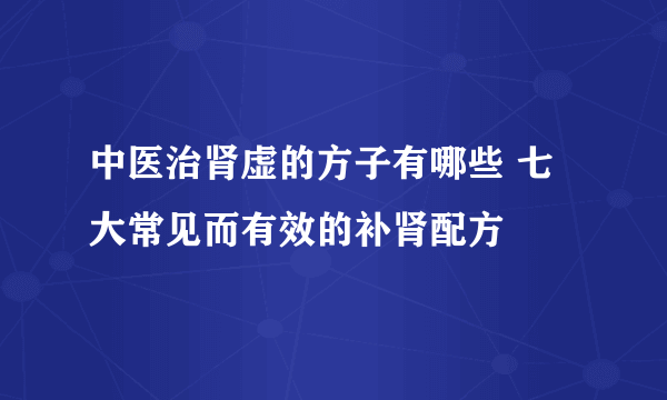 中医治肾虚的方子有哪些 七大常见而有效的补肾配方