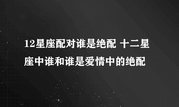 12星座配对谁是绝配 十二星座中谁和谁是爱情中的绝配