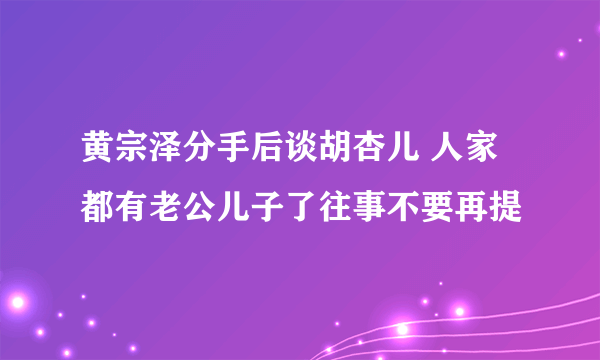 黄宗泽分手后谈胡杏儿 人家都有老公儿子了往事不要再提