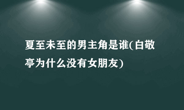 夏至未至的男主角是谁(白敬亭为什么没有女朋友) 