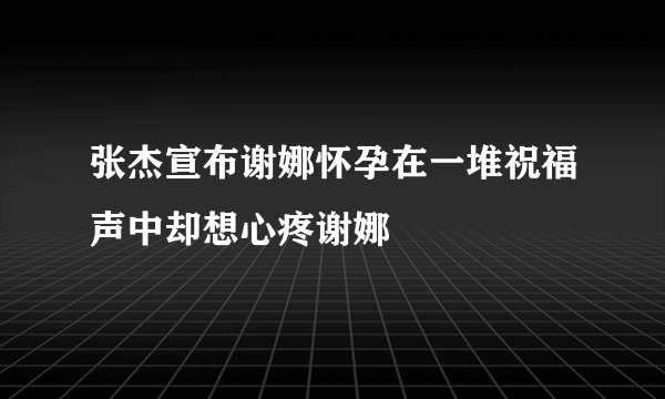 张杰宣布谢娜怀孕在一堆祝福声中却想心疼谢娜