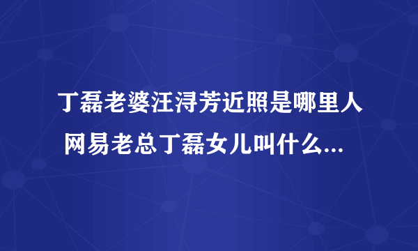 丁磊老婆汪浔芳近照是哪里人 网易老总丁磊女儿叫什么多大了照片