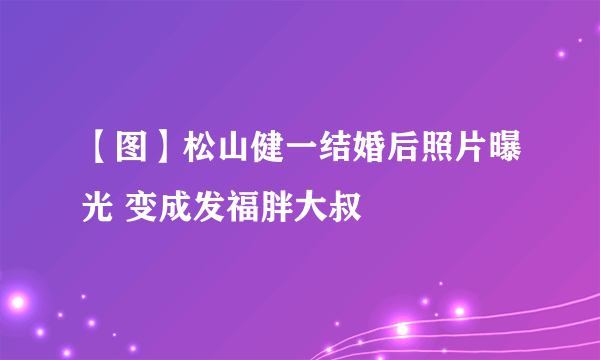 【图】松山健一结婚后照片曝光 变成发福胖大叔