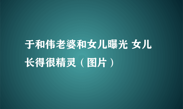 于和伟老婆和女儿曝光 女儿长得很精灵（图片）